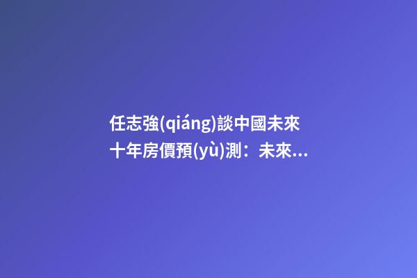 任志強(qiáng)談中國未來十年房價預(yù)測：未來5年三四線城市房價走勢*消息！